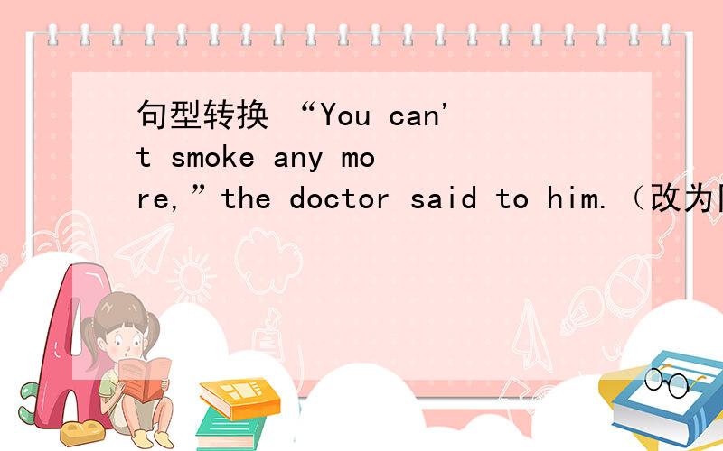 句型转换 “You can't smoke any more,”the doctor said to him.（改为同义