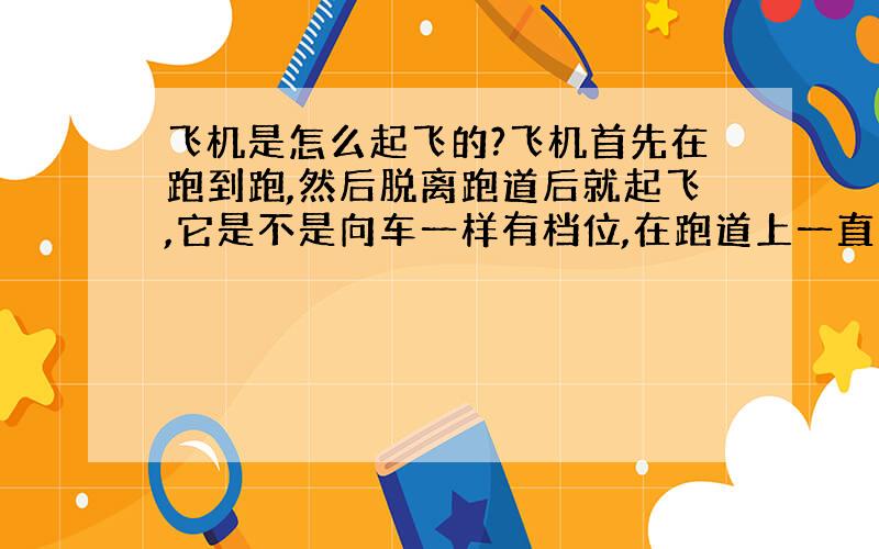 飞机是怎么起飞的?飞机首先在跑到跑,然后脱离跑道后就起飞,它是不是向车一样有档位,在跑道上一直加速,然后挂起飞挡?那个叫