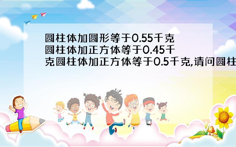 圆柱体加圆形等于0.55千克圆柱体加正方体等于0.45千克圆柱体加正方体等于0.5千克,请问圆柱体多少千克圆形重多少千克