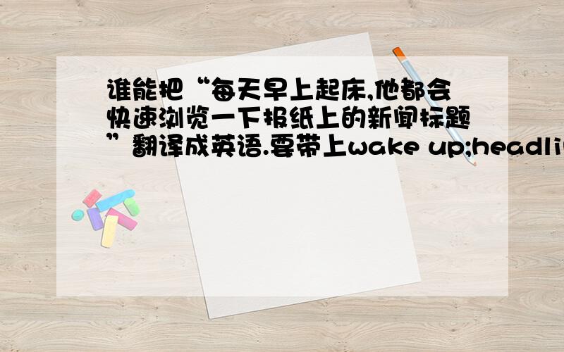 谁能把“每天早上起床,他都会快速浏览一下报纸上的新闻标题”翻译成英语.要带上wake up;headline