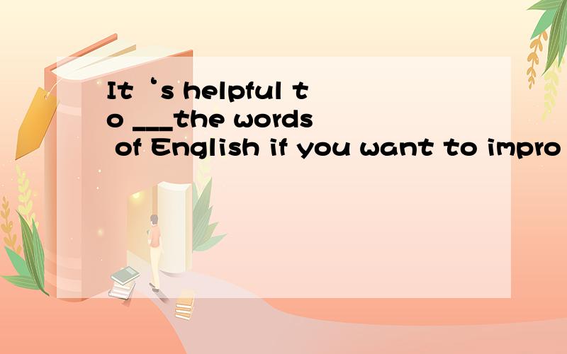 It‘s helpful to ___the words of English if you want to impro