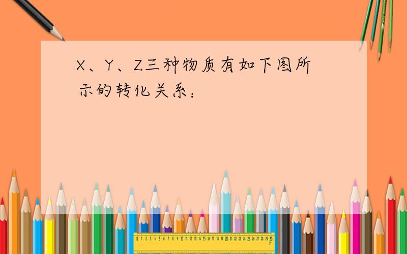 X、Y、Z三种物质有如下图所示的转化关系：