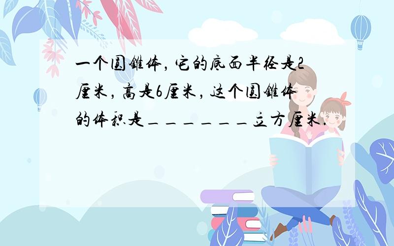 一个圆锥体，它的底面半径是2厘米，高是6厘米，这个圆锥体的体积是______立方厘米．