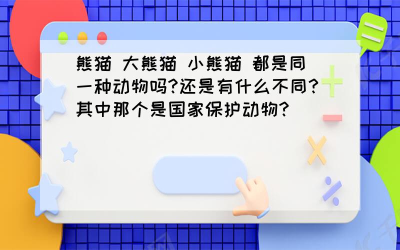 熊猫 大熊猫 小熊猫 都是同一种动物吗?还是有什么不同?其中那个是国家保护动物?