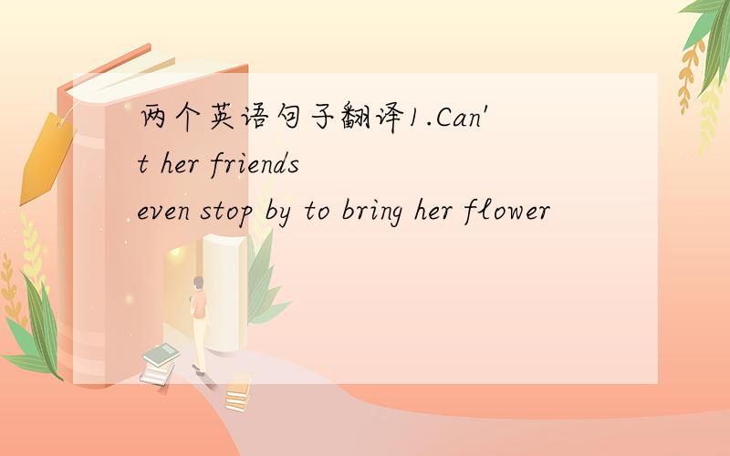 两个英语句子翻译1.Can't her friends even stop by to bring her flower