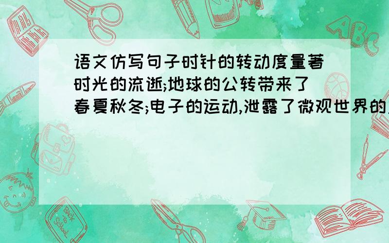 语文仿写句子时针的转动度量著时光的流逝;地球的公转带来了春夏秋冬;电子的运动,泄露了微观世界的奥秘.再举一例动态的圆天.