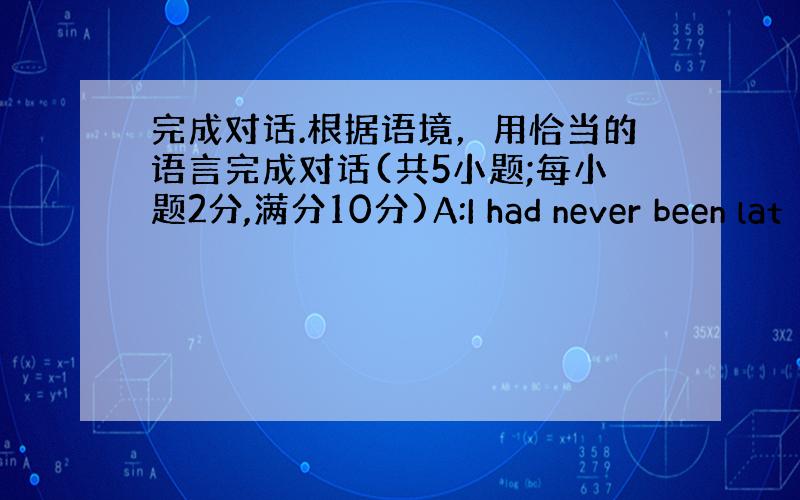 完成对话.根据语境，用恰当的语言完成对话(共5小题;每小题2分,满分10分)A:I had never been lat