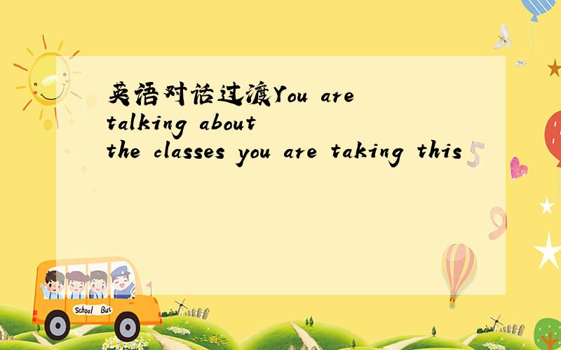 英语对话过渡You are talking about the classes you are taking this