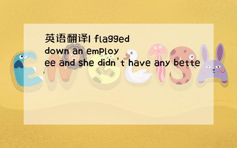 英语翻译I flagged down an employee and she didn't have any bette