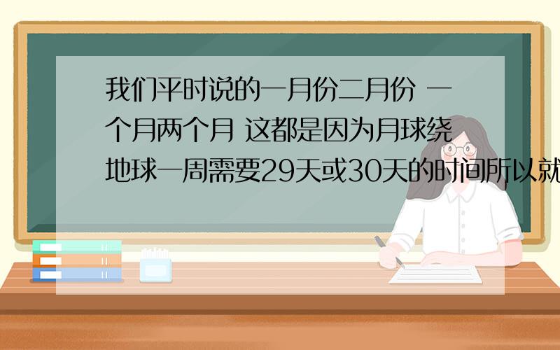 我们平时说的一月份二月份 一个月两个月 这都是因为月球绕地球一周需要29天或30天的时间所以就有了月份?