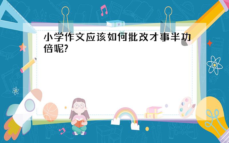 小学作文应该如何批改才事半功倍呢?