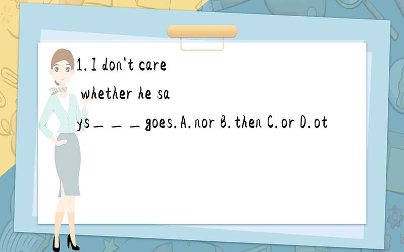 1.I don't care whether he says___goes.A.nor B.then C.or D.ot