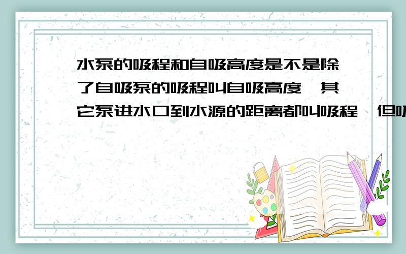 水泵的吸程和自吸高度是不是除了自吸泵的吸程叫自吸高度,其它泵进水口到水源的距离都叫吸程,但吸程和自吸高度的定义是一样的吧