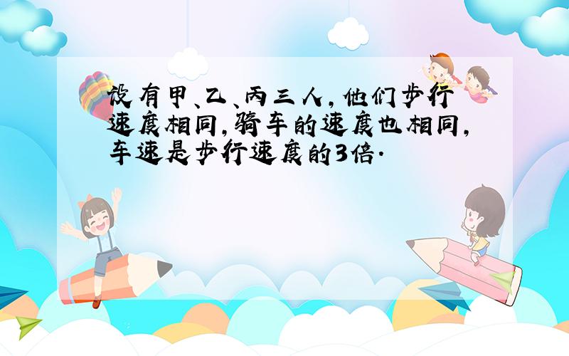 设有甲、乙、丙三人,他们步行速度相同,骑车的速度也相同,车速是步行速度的3倍.