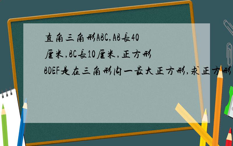 直角三角形ABC,AB长40厘米,BC长10厘米,正方形BDEF是在三角形内一最大正方形,求正方形面积 (请详细说明思考