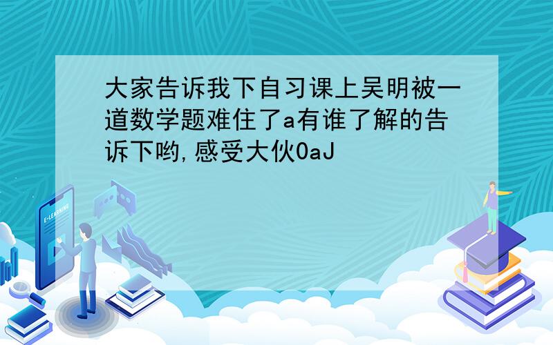 大家告诉我下自习课上吴明被一道数学题难住了a有谁了解的告诉下哟,感受大伙0aJ