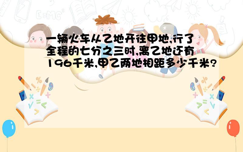 一辆火车从乙地开往甲地,行了全程的七分之三时,离乙地还有196千米,甲乙两地相距多少千米?