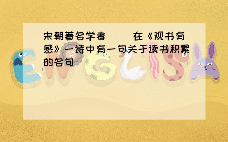 宋朝著名学者（ ）在《观书有感》一诗中有一句关于读书积累的名句（ ）