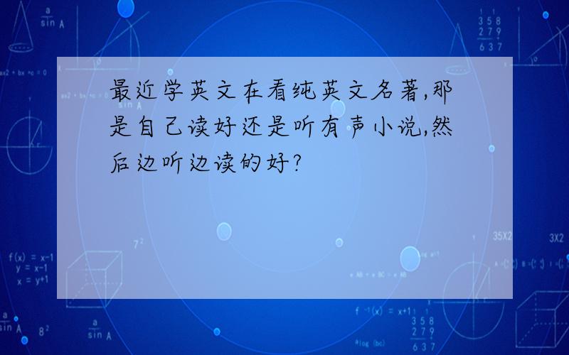 最近学英文在看纯英文名著,那是自己读好还是听有声小说,然后边听边读的好?