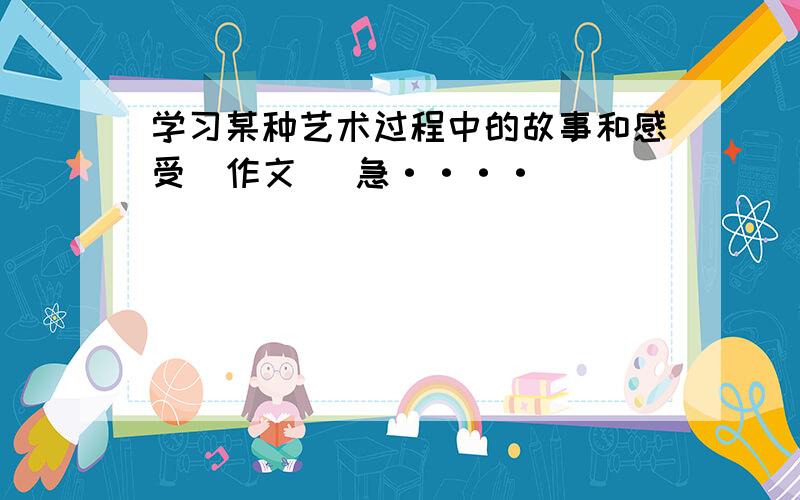 学习某种艺术过程中的故事和感受（作文） 急····