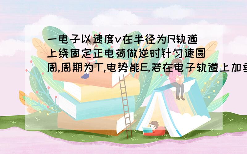 一电子以速度v在半径为R轨道上绕固定正电荷做逆时针匀速圆周,周期为T,电势能E,若在电子轨道上加垂直纸