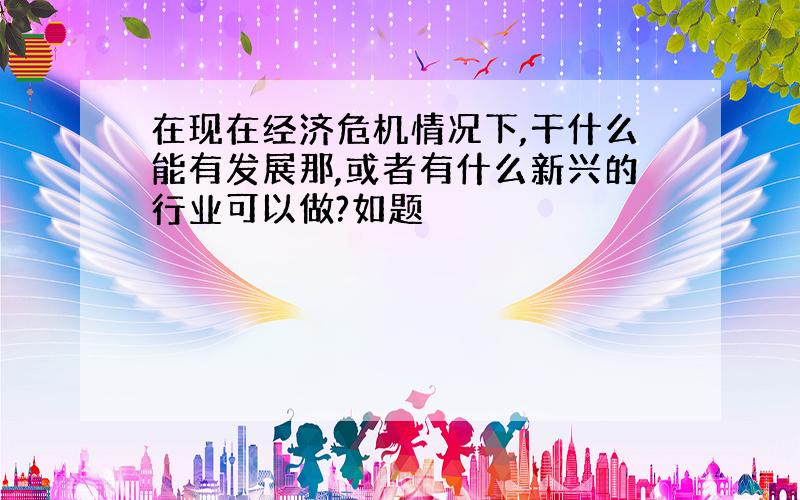 在现在经济危机情况下,干什么能有发展那,或者有什么新兴的行业可以做?如题