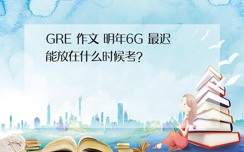 GRE 作文 明年6G 最迟能放在什么时候考?