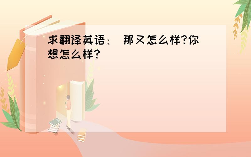 求翻译英语： 那又怎么样?你想怎么样?