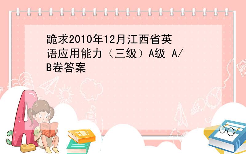 跪求2010年12月江西省英语应用能力（三级）A级 A/B卷答案