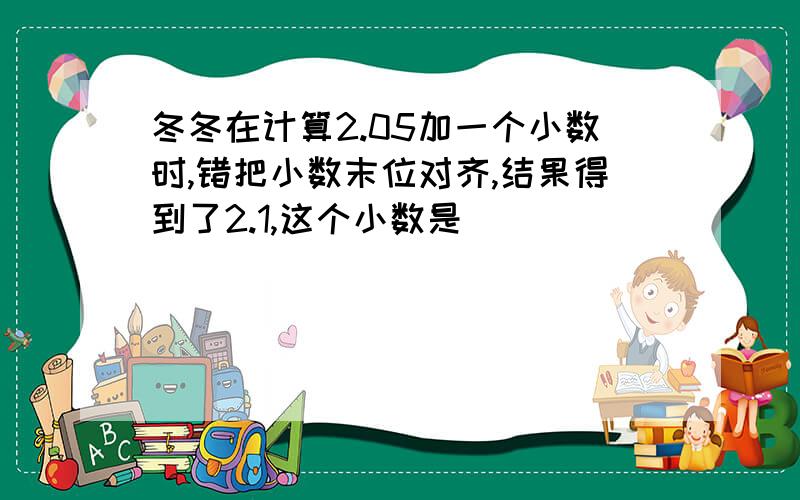 冬冬在计算2.05加一个小数时,错把小数末位对齐,结果得到了2.1,这个小数是（