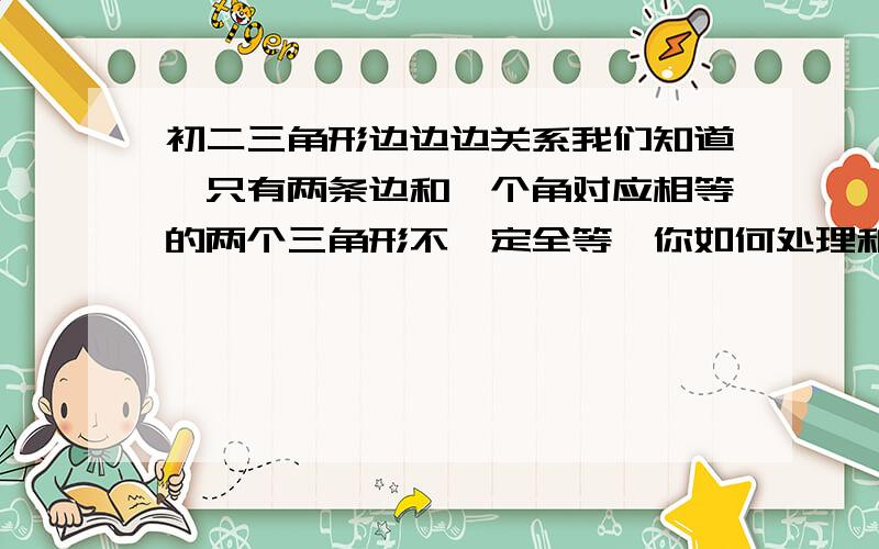 初二三角形边边边关系我们知道,只有两条边和一个角对应相等的两个三角形不一定全等,你如何处理和安排这三个条件,使这两个三角