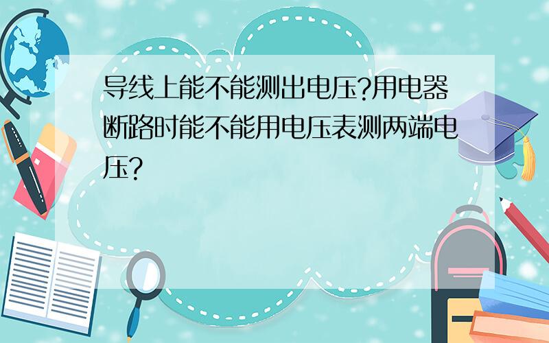 导线上能不能测出电压?用电器断路时能不能用电压表测两端电压?