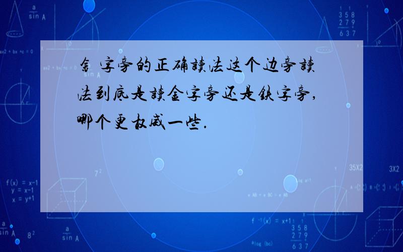 钅 字旁的正确读法这个边旁读法到底是读金字旁还是铁字旁,哪个更权威一些.