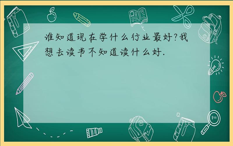 谁知道现在学什么行业最好?我想去读书不知道读什么好.