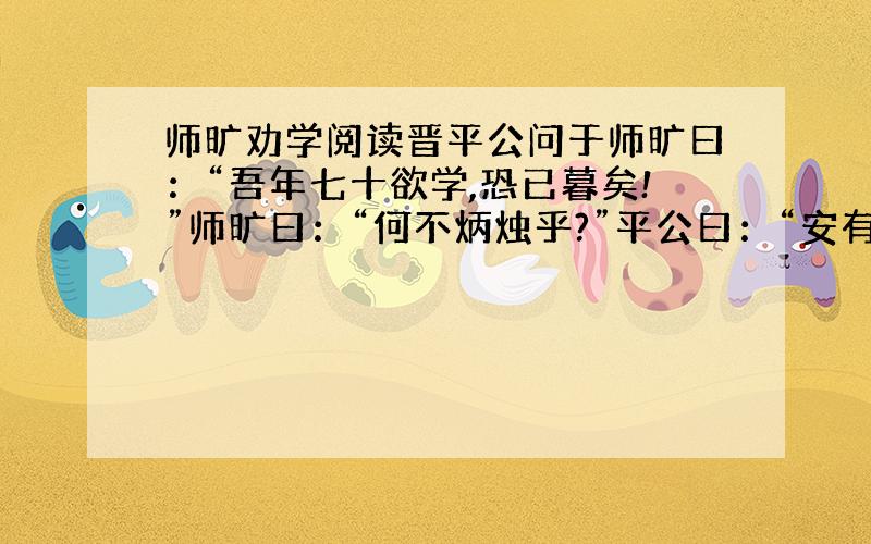 师旷劝学阅读晋平公问于师旷曰：“吾年七十欲学,恐已暮矣!”师旷曰：“何不炳烛乎?”平公曰：“安有为人臣而戏其君乎?”师旷