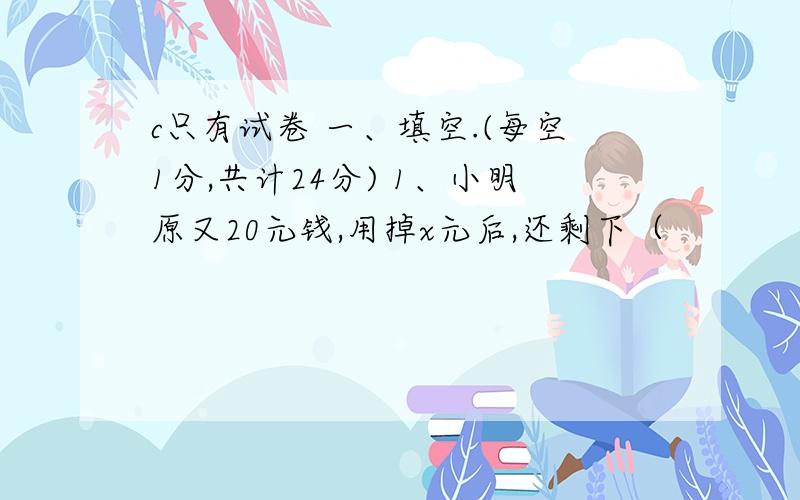 c只有试卷 一、填空.(每空1分,共计24分) 1、小明原又20元钱,用掉x元后,还剩下（