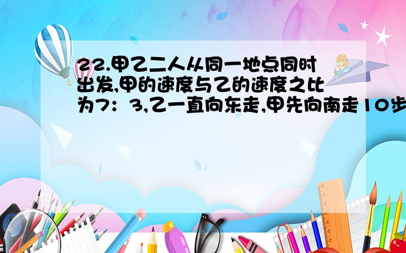 22.甲乙二人从同一地点同时出发,甲的速度与乙的速度之比为7：3,乙一直向东走,甲先向南走10步,再斜向北偏东某方向走了