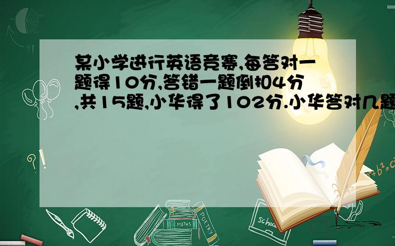 某小学进行英语竞赛,每答对一题得10分,答错一题倒扣4分,共15题,小华得了102分.小华答对几题?