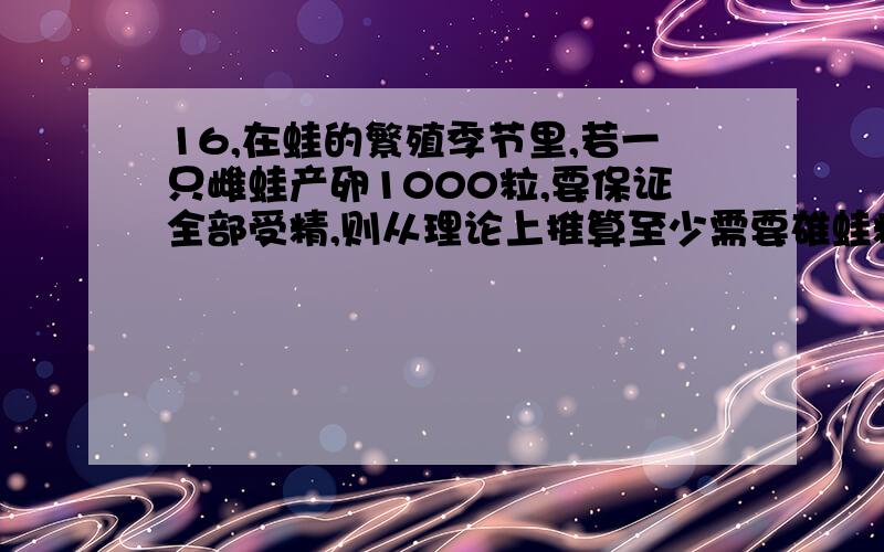 16,在蛙的繁殖季节里,若一只雌蛙产卵1000粒,要保证全部受精,则从理论上推算至少需要雄蛙精巢中的精原细胞,初级精母细