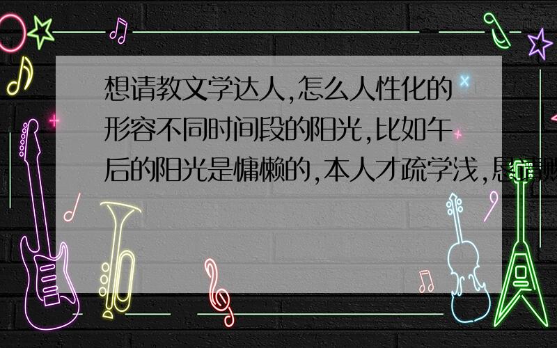 想请教文学达人,怎么人性化的形容不同时间段的阳光,比如午后的阳光是慵懒的,本人才疏学浅,恳请赐教