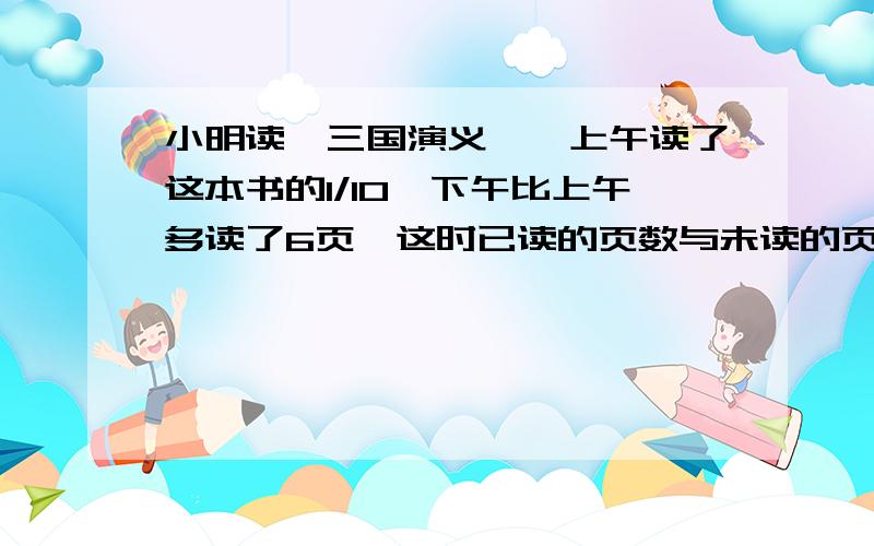 小明读《三国演义》,上午读了这本书的1/10,下午比上午多读了6页,这时已读的页数与未读的页数的比是1:3,这本书共有多