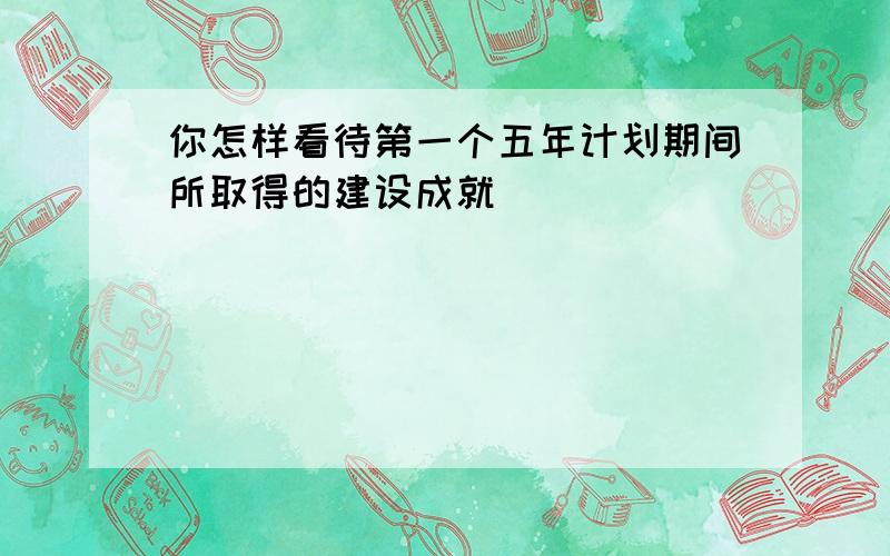 你怎样看待第一个五年计划期间所取得的建设成就