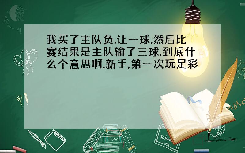 我买了主队负.让一球.然后比赛结果是主队输了三球.到底什么个意思啊.新手,第一次玩足彩