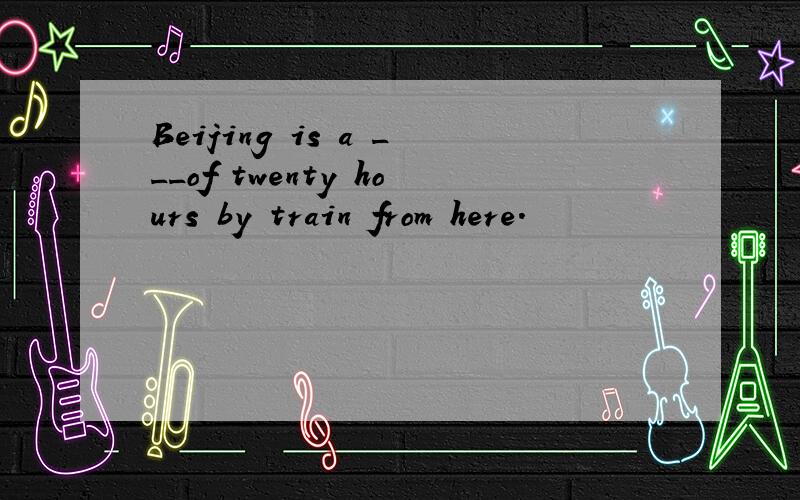 Beijing is a ___of twenty hours by train from here.