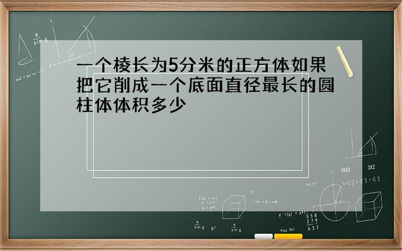 一个棱长为5分米的正方体如果把它削成一个底面直径最长的圆柱体体积多少