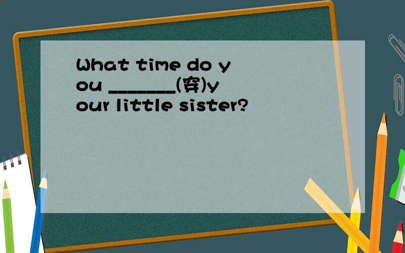 What time do you _______(穿)your little sister?