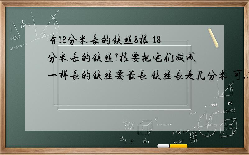 有12分米长的铁丝8根 18分米长的铁丝7根要把它们截成一样长的铁丝要最长 铁丝长是几分米 可以截成