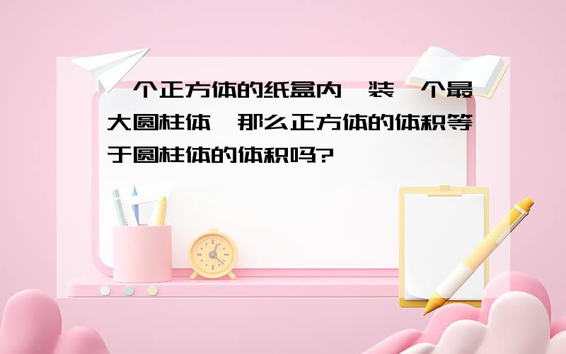 一个正方体的纸盒内,装一个最大圆柱体,那么正方体的体积等于圆柱体的体积吗?