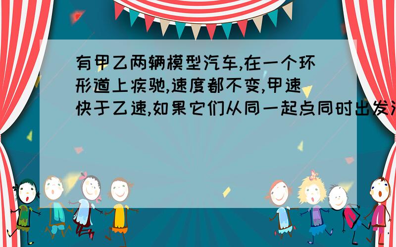 有甲乙两辆模型汽车,在一个环形道上疾驰,速度都不变,甲速快于乙速,如果它们从同一起点同时出发沿着相反