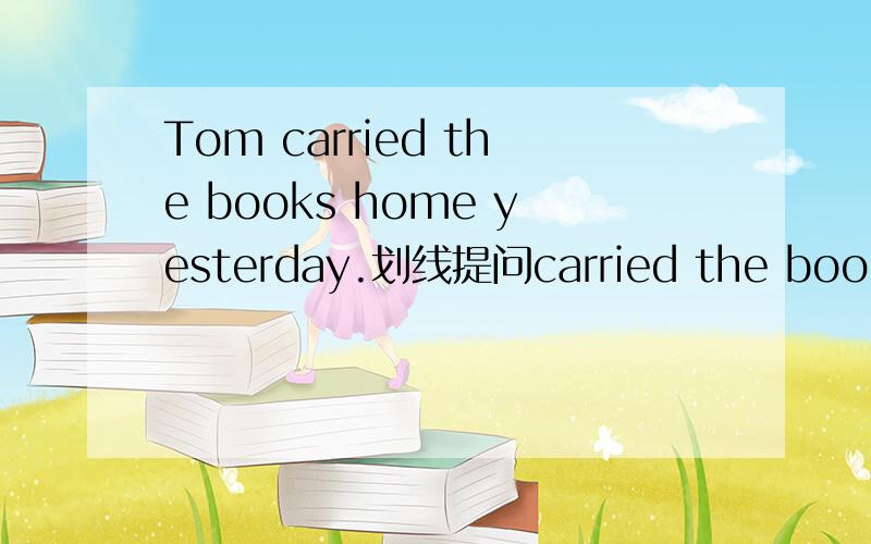 Tom carried the books home yesterday.划线提问carried the books划线